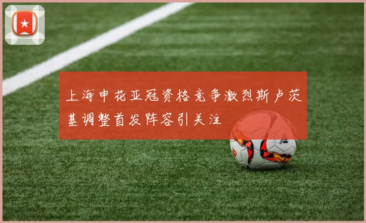 上海申花亚冠资格竞争激烈斯卢茨基调整首发阵容引关注